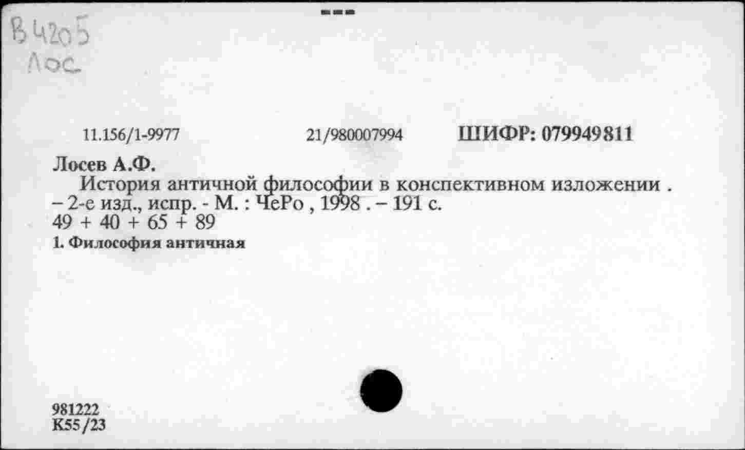 ﻿Я>Ц2оЬ
Л ос
11.156/1-9977	21/980007994 ШИФР: 079949811
Лосев А.Ф.
История античной философии в конспективном изложении .
- 2-е изд., испр. - М.: ЧеРо , 1998 . - 191 с.
49 + 40 + 65 + 89
1. Философия античная
981222 К55/23